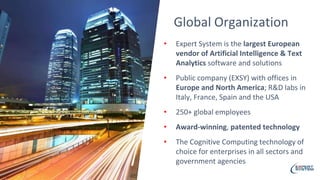 • Expert System is the largest European
vendor of Artificial Intelligence & Text
Analytics software and solutions
• Public company (EXSY) with offices in
Europe and North America; R&D labs in
Italy, France, Spain and the USA
• 250+ global employees
• Award-winning, patented technology
• The Cognitive Computing technology of
choice for enterprises in all sectors and
government agencies
Global Organization
 