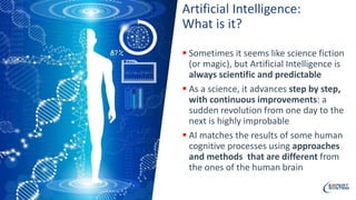 Artificial Intelligence:
What is it?
 Sometimes it seems like science fiction
(or magic), but Artificial Intelligence is
always scientific and predictable
 As a science, it advances step by step,
with continuous improvements: a
sudden revolution from one day to the
next is highly improbable
 AI matches the results of some human
cognitive processes using approaches
and methods that are different from
the ones of the human brain
 