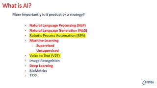 More importantly is it product or a strategy?
• Natural Language Processing (NLP)
• Natural Language Generation (NLG)
• Robotic Process Automation (RPA)
• Machine Learning
• Supervised
• Unsupervised
• Voice to Text (V2T)
• Image Recognition
• Deep Learning
• BioMetrics
• ????
What is AI?
 