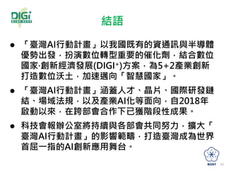 結語
 「臺灣AI行動計畫」以我國既有的資通訊與半導體
優勢出發，扮演數位轉型重要的催化劑，結合數位
國家·創新經濟發展(DIGI+)方案，為5+2產業創新
打造數位沃土，加速邁向「智慧國家」。
 「臺灣AI行動計畫」涵蓋人才、晶片、國際研發鏈
結、場域法規，以及產業AI化等面向，自2018年
啟動以來，在跨部會合作下已獲階段性成果。
 科技會報辦公室將持續與各部會共同努力，擴大「
臺灣AI行動計畫」的影響範疇，打造臺灣成為世界
首屈一指的AI創新應用舞台。
10
 