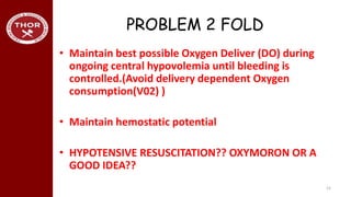 PROBLEM 2 FOLD
• Maintain best possible Oxygen Deliver (DO) during
ongoing central hypovolemia until bleeding is
controlled.(Avoid delivery dependent Oxygen
consumption(V02) )
• Maintain hemostatic potential
• HYPOTENSIVE RESUSCITATION?? OXYMORON OR A
GOOD IDEA??
12
 