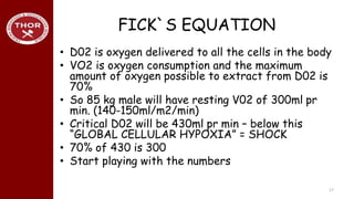 FICK`S EQUATION
• D02 is oxygen delivered to all the cells in the body
• VO2 is oxygen consumption and the maximum
amount of oxygen possible to extract from D02 is
70%
• So 85 kg male will have resting V02 of 300ml pr
min. (140-150ml/m2/min)
• Critical D02 will be 430ml pr min – below this
“GLOBAL CELLULAR HYPOXIA” = SHOCK
• 70% of 430 is 300
• Start playing with the numbers
17
 