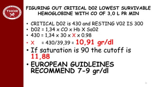 FIGURING OUT CRITICAL D02 LOWEST SURVIVABLE
HEMOGLOBINE WITH CO OF 3,0 L PR MIN
• CRITICAL D02 is 430 and RESTING V02 IS 300
• D02 = 1,34 x CO x Hb X Sa02
• 430 = 1,34 x 30 x X x 0.98
• X = 430/39,39 = 10,91 gr/dl
• If saturation is 90 the cutoff is
11,88
• EUROPEAN GUIDLEINES
RECOMMEND 7-9 gr/dl
21
 