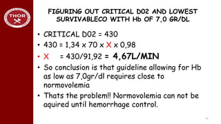 FIGURING OUT CRITICAL D02 AND LOWEST
SURVIVABLECO WITH Hb OF 7,0 GR/DL
• CRITICAL D02 = 430
• 430 = 1,34 x 70 x X x 0,98
• X = 430/91,92 = 4,67L/MIN
• So conclusion is that guideline allowing for Hb
as low as 7,0gr/dl requires close to
normovolemia
• Thats the problem!! Normovolemia can not be
aquired until hemorrhage control.
22
 