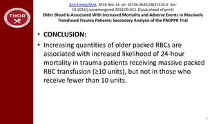 Ann Emerg Med. 2018 Nov 14. pii: S0196-0644(18)31326-X. doi:
10.1016/j.annemergmed.2018.09.033. [Epub ahead of print]
Older Blood Is Associated With Increased Mortality and Adverse Events in Massively
Transfused Trauma Patients: Secondary Analysis of the PROPPR Trial
• CONCLUSION:
• Increasing quantities of older packed RBCs are
associated with increased likelihood of 24-hour
mortality in trauma patients receiving massive packed
RBC transfusion (≥10 units), but not in those who
receive fewer than 10 units.
33
 