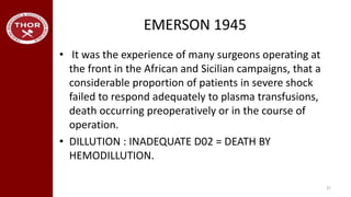 EMERSON 1945
• It was the experience of many surgeons operating at
the front in the African and Sicilian campaigns, that a
considerable proportion of patients in severe shock
failed to respond adequately to plasma transfusions,
death occurring preoperatively or in the course of
operation.
• DILLUTION : INADEQUATE D02 = DEATH BY
HEMODILLUTION.
37
 