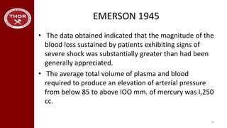 EMERSON 1945
• The data obtained indicated that the magnitude of the
blood loss sustained by patients exhibiting signs of
severe shock was substantially greater than had been
generally appreciated.
• The average total volume of plasma and blood
required to produce an elevation of arterial pressure
from below 85 to above IOO mm. of mercury was I,250
cc.
38
 