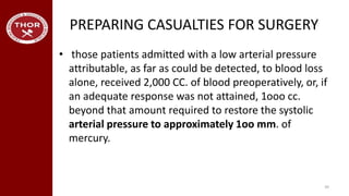 PREPARING CASUALTIES FOR SURGERY
• those patients admitted with a low arterial pressure
attributable, as far as could be detected, to blood loss
alone, received 2,000 CC. of blood preoperatively, or, if
an adequate response was not attained, 1ooo cc.
beyond that amount required to restore the systolic
arterial pressure to approximately 1oo mm. of
mercury.
39
 