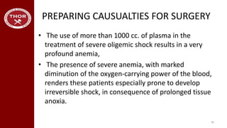 PREPARING CAUSUALTIES FOR SURGERY
• The use of more than 1000 cc. of plasma in the
treatment of severe oligemic shock results in a very
profound anemia,
• The presence of severe anemia, with marked
diminution of the oxygen-carrying power of the blood,
renders these patients especially prone to develop
irreversible shock, in consequence of prolonged tissue
anoxia.
40
 