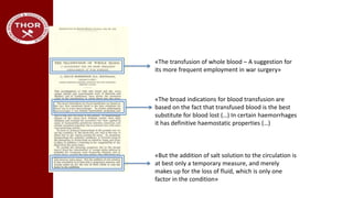 «The transfusion of whole blood – A suggestion for
its more frequent employment in war surgery»
«But the addition of salt solution to the circulation is
at best only a temporary measure, and merely
makes up for the loss of fluid, which is only one
factor in the condition»
«The broad indications for blood transfusion are
based on the fact that transfused blood is the best
substitute for blood lost (…) In certain haemorrhages
it has definitive haemostatic properties (…)
 