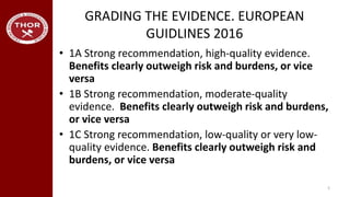 GRADING THE EVIDENCE. EUROPEAN
GUIDLINES 2016
• 1A Strong recommendation, high-quality evidence.
Benefits clearly outweigh risk and burdens, or vice
versa
• 1B Strong recommendation, moderate-quality
evidence. Benefits clearly outweigh risk and burdens,
or vice versa
• 1C Strong recommendation, low-quality or very low-
quality evidence. Benefits clearly outweigh risk and
burdens, or vice versa
5
 