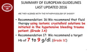 SUMMARY OF EUROPEAN GUIDELINES
LAST UPDATED 2016
• Recommendation: 16:We recommend that fluid
therapy using isotonic crystalloid solutions be
initiated in the hypotensive bleeding trauma
patient. (Grade 1A)
• Recommendation 17: We recommend a target
Hb of 7 to 9 g/dl. (Grade 1C)
6
ARE THEY ALIGNED WITH THE PATHOPHYSIOLOGY OF SHOCK??
 
