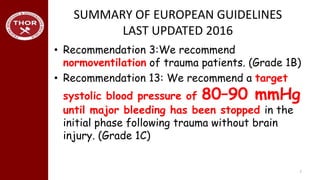 SUMMARY OF EUROPEAN GUIDELINES
LAST UPDATED 2016
• Recommendation 3:We recommend
normoventilation of trauma patients. (Grade 1B)
• Recommendation 13: We recommend a target
systolic blood pressure of 80–90 mmHg
until major bleeding has been stopped in the
initial phase following trauma without brain
injury. (Grade 1C)
7
 