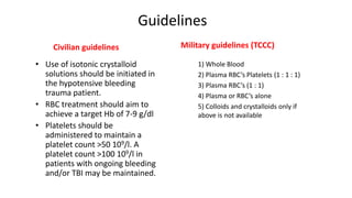 Guidelines
Civilian guidelines
• Use of isotonic crystalloid
solutions should be initiated in
the hypotensive bleeding
trauma patient.
• RBC treatment should aim to
achieve a target Hb of 7-9 g/dl
• Platelets should be
administered to maintain a
platelet count >50 109/l. A
platelet count >100 109/l in
patients with ongoing bleeding
and/or TBI may be maintained.
Military guidelines (TCCC)
1) Whole Blood
2) Plasma RBC’s Platelets (1 : 1 : 1)
3) Plasma RBC’s (1 : 1)
4) Plasma or RBC’s alone
5) Colloids and crystalloids only if
above is not available
 