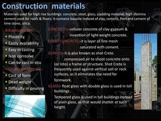 Construction materials
Advantages are:
 Plasticity
 Easily availability
 Easy in casting
 Non corrosive
 Can be cast in situ
Disadvantages are:
 Cost of form
 Dead weight
 Difficulty in pouring
CONCRETE:- cellular concrete of clay-gypsum &
invention of light weight concrete.
FERRO CONCRETE:-it is layer of fine mesh
saturated with cement.
GUNITE:- it is also known as shot Crete.
compressed air to shoot concrete onto
(or into) a frame or structure. Shot Crete is
frequently used against vertical soil or rock
surfaces, as it eliminates the need for
formwork.
GLASS:- float glass with double glass is used in tall
buildings .
Tempered glass is used in tall buildings instead
of plain glass, as that would shatter at such
height.
Materials used for high rise buildings: concrete, steel, glass, cladding material, high alumina
cement used for roofs & floors. It contains bauxite instead of clay, cement, Portland cement of
lime stone, silica.
 