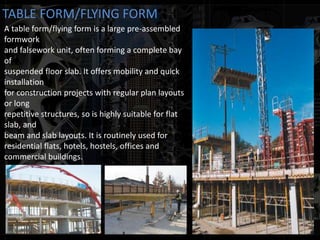 TABLE FORM/FLYING FORM
A table form/flying form is a large pre-assembled
formwork
and falsework unit, often forming a complete bay
of
suspended floor slab. It offers mobility and quick
installation
for construction projects with regular plan layouts
or long
repetitive structures, so is highly suitable for flat
slab, and
beam and slab layouts. It is routinely used for
residential flats, hotels, hostels, offices and
commercial buildings.
 