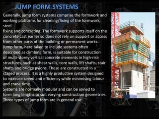JUMP FORM SYSTEMS
Generally, jump form systems comprise the formwork and
working platforms for cleaning/fixing of the formwork,
steel
fixing and concreting. The formwork supports itself on the
concrete cast earlier so does not rely on support or access
from other parts of the building or permanent works.
Jump form, here taken to include systems often
described as climbing form, is suitable for construction
of multi-storey vertical concrete elements in high-rise
structures, such as shear walls, core walls, lift shafts, stair
shafts and bridge pylons. These are constructed in a
staged process. It is a highly productive system designed
to increase speed and efficiency while minimising labour
and crane time.
Systems are normally modular and can be joined to
form long lengths to suit varying construction geometries.
Three types of jump form are in general use:
 