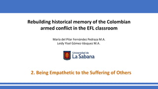 Rebuilding historical memory of the Colombian
armed conflict in the EFL classroom
María del Pilar Fernández Pedraza M.A.
Leidy Yisel Gómez-Vásquez M.A.
2. Being Empathetic to the Suffering of Others
 