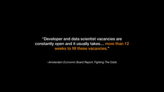 –Amsterdam Economic Board Report: Fighting The Odds
“Developer and data scientist vacancies are
constantly open and it usually takes… more than 12
weeks to ﬁll these vacancies.”
 