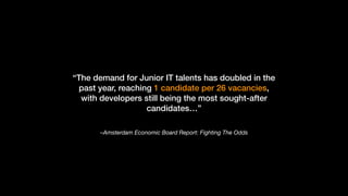 –Amsterdam Economic Board Report: Fighting The Odds
“The demand for Junior IT talents has doubled in the
past year, reaching 1 candidate per 26 vacancies,
with developers still being the most sought-after
candidates…”
 
