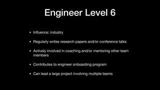 Engineer Level 6
• Inﬂuence: industry

• Regularly writes research papers and/or conference talks

• Actively involved in coaching and/or mentoring other team
members

• Contributes to engineer onboarding program

• Can lead a large project involving multiple teams
 