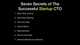Seven Secrets of The
Successful Startup CTO
1. Never Stop Learning

2. Never Stop Teaching

3. Tech Over Taste

4. Elevate Others

5. Make Decisions

6. Plan For Tech Debt

7. Build and Maintain Your Network
 