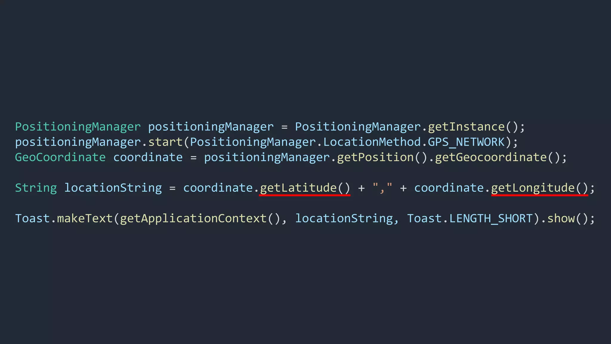 PositioningManager positioningManager = PositioningManager.getInstance();
positioningManager.start(PositioningManager.LocationMethod.GPS_NETWORK);
GeoCoordinate coordinate = positioningManager.getPosition().getGeocoordinate();
String locationString = coordinate.getLatitude() + "," + coordinate.getLongitude();
Toast.makeText(getApplicationContext(), locationString, Toast.LENGTH_SHORT).show();
 