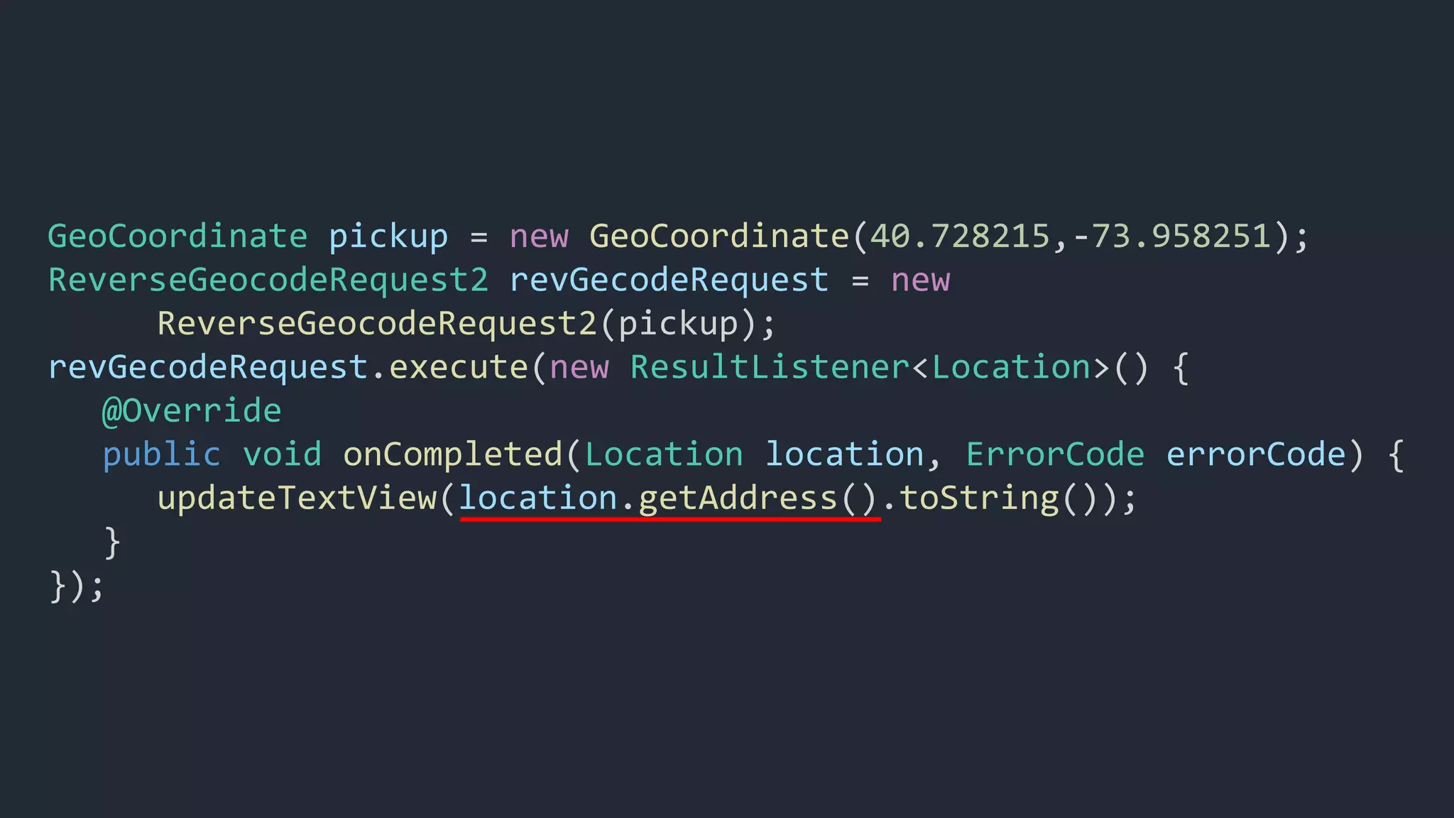 GeoCoordinate pickup = new GeoCoordinate(40.728215,-73.958251);
ReverseGeocodeRequest2 revGecodeRequest = new
ReverseGeocodeRequest2(pickup);
revGecodeRequest.execute(new ResultListener<Location>() {
@Override
public void onCompleted(Location location, ErrorCode errorCode) {
updateTextView(location.getAddress().toString());
}
});
 