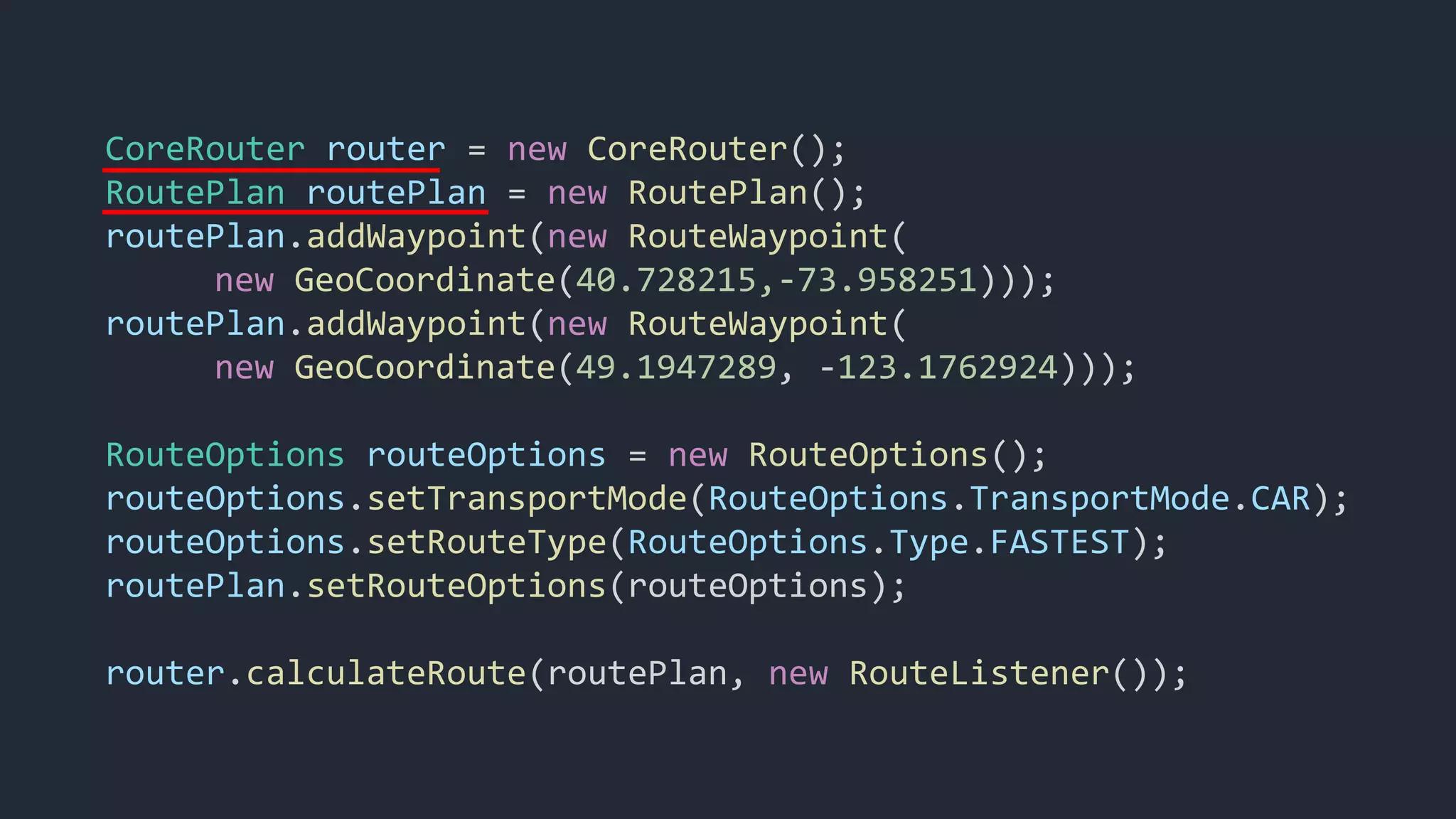 CoreRouter router = new CoreRouter();
RoutePlan routePlan = new RoutePlan();
routePlan.addWaypoint(new RouteWaypoint(
new GeoCoordinate(40.728215,-73.958251)));
routePlan.addWaypoint(new RouteWaypoint(
new GeoCoordinate(49.1947289, -123.1762924)));
RouteOptions routeOptions = new RouteOptions();
routeOptions.setTransportMode(RouteOptions.TransportMode.CAR);
routeOptions.setRouteType(RouteOptions.Type.FASTEST);
routePlan.setRouteOptions(routeOptions);
router.calculateRoute(routePlan, new RouteListener());
 
