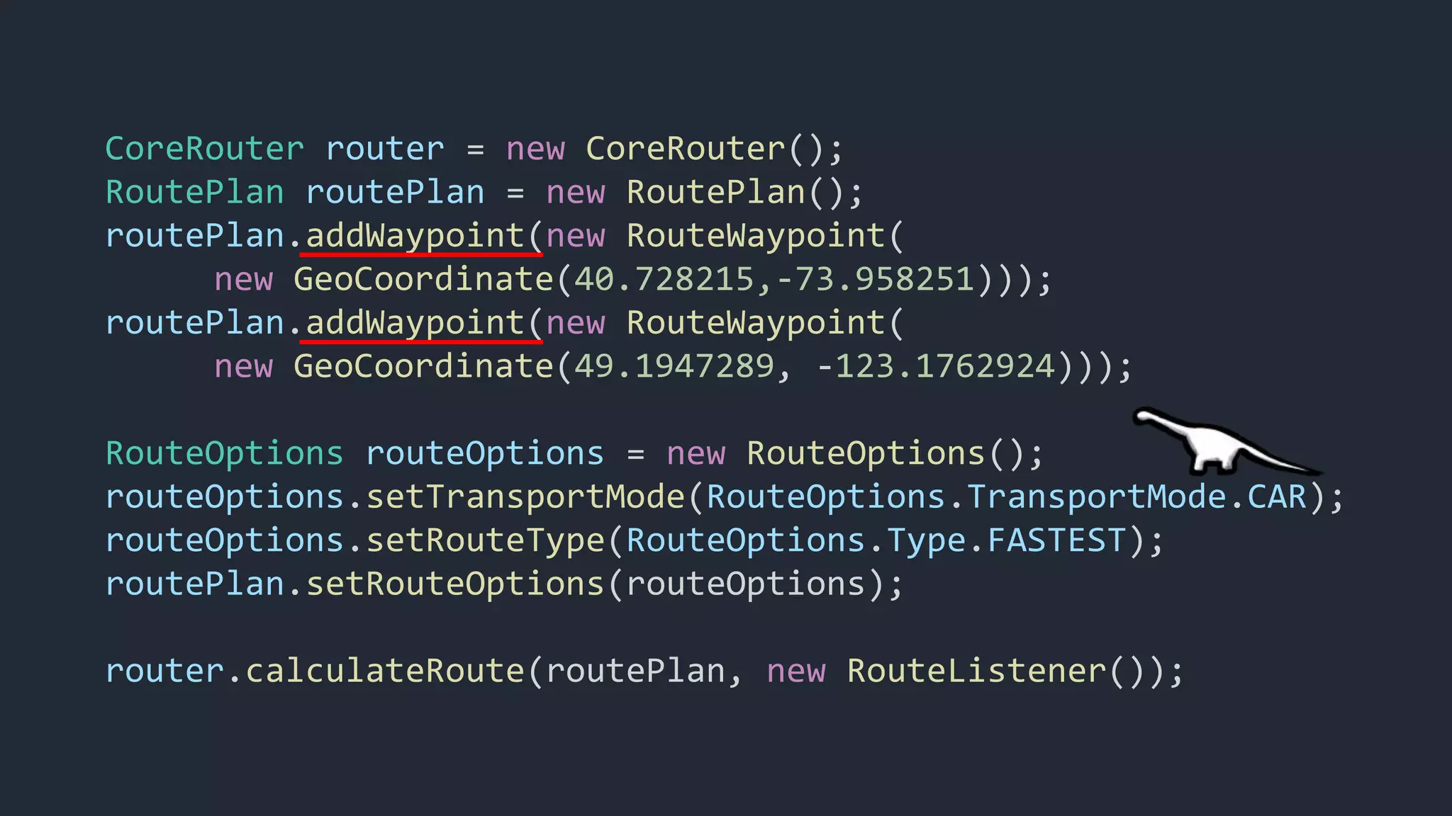 CoreRouter router = new CoreRouter();
RoutePlan routePlan = new RoutePlan();
routePlan.addWaypoint(new RouteWaypoint(
new GeoCoordinate(40.728215,-73.958251)));
routePlan.addWaypoint(new RouteWaypoint(
new GeoCoordinate(49.1947289, -123.1762924)));
RouteOptions routeOptions = new RouteOptions();
routeOptions.setTransportMode(RouteOptions.TransportMode.CAR);
routeOptions.setRouteType(RouteOptions.Type.FASTEST);
routePlan.setRouteOptions(routeOptions);
router.calculateRoute(routePlan, new RouteListener());
 