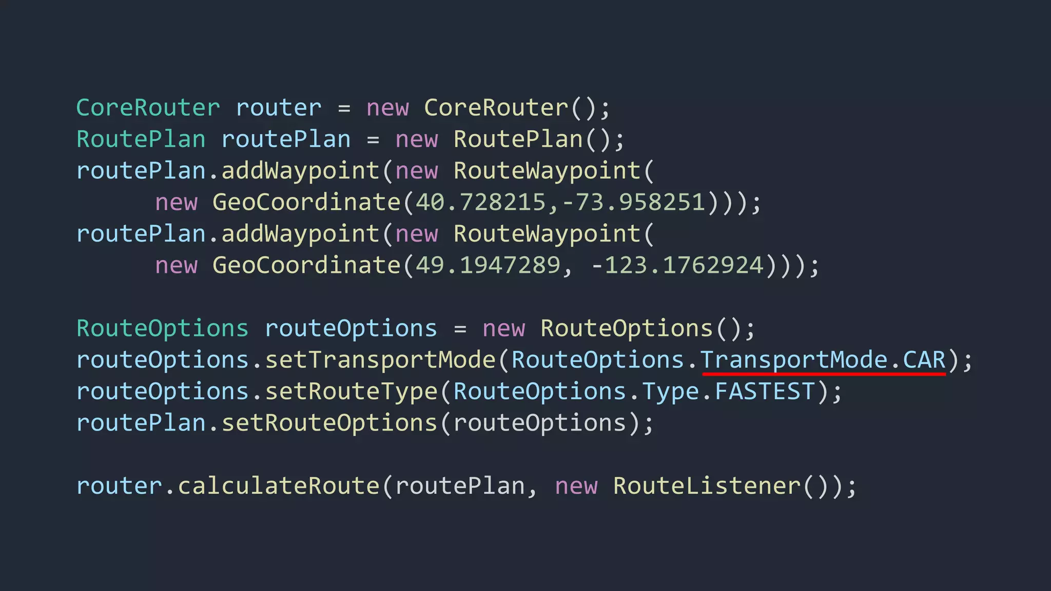 CoreRouter router = new CoreRouter();
RoutePlan routePlan = new RoutePlan();
routePlan.addWaypoint(new RouteWaypoint(
new GeoCoordinate(40.728215,-73.958251)));
routePlan.addWaypoint(new RouteWaypoint(
new GeoCoordinate(49.1947289, -123.1762924)));
RouteOptions routeOptions = new RouteOptions();
routeOptions.setTransportMode(RouteOptions.TransportMode.CAR);
routeOptions.setRouteType(RouteOptions.Type.FASTEST);
routePlan.setRouteOptions(routeOptions);
router.calculateRoute(routePlan, new RouteListener());
 