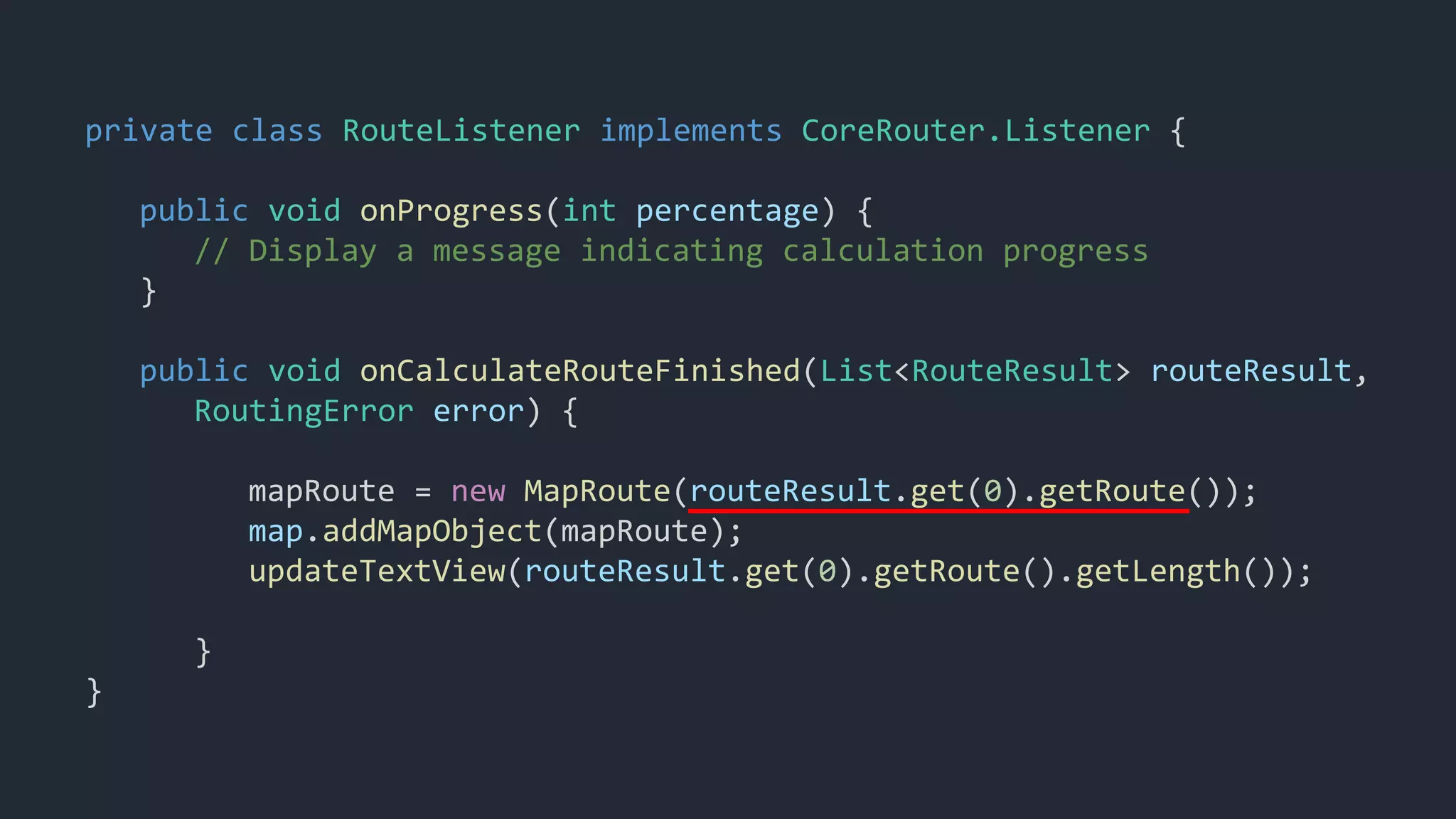 private class RouteListener implements CoreRouter.Listener {
public void onProgress(int percentage) {
// Display a message indicating calculation progress
}
public void onCalculateRouteFinished(List<RouteResult> routeResult,
RoutingError error) {
mapRoute = new MapRoute(routeResult.get(0).getRoute());
map.addMapObject(mapRoute);
updateTextView(routeResult.get(0).getRoute().getLength());
}
}
 