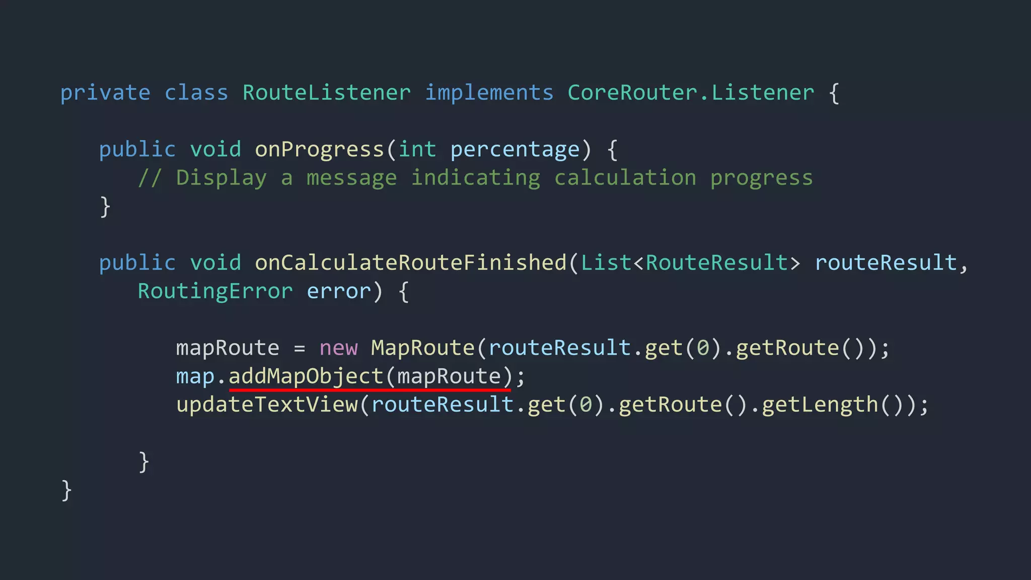 private class RouteListener implements CoreRouter.Listener {
public void onProgress(int percentage) {
// Display a message indicating calculation progress
}
public void onCalculateRouteFinished(List<RouteResult> routeResult,
RoutingError error) {
mapRoute = new MapRoute(routeResult.get(0).getRoute());
map.addMapObject(mapRoute);
updateTextView(routeResult.get(0).getRoute().getLength());
}
}
 