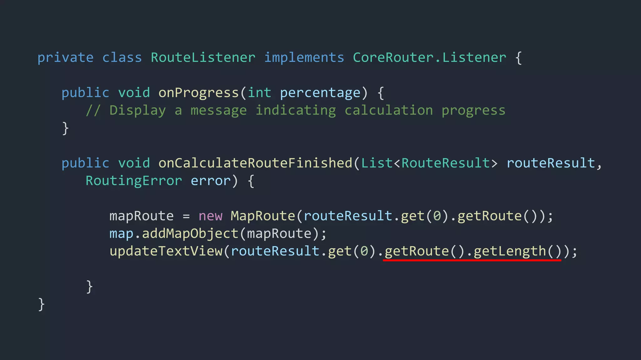 private class RouteListener implements CoreRouter.Listener {
public void onProgress(int percentage) {
// Display a message indicating calculation progress
}
public void onCalculateRouteFinished(List<RouteResult> routeResult,
RoutingError error) {
mapRoute = new MapRoute(routeResult.get(0).getRoute());
map.addMapObject(mapRoute);
updateTextView(routeResult.get(0).getRoute().getLength());
}
}
 