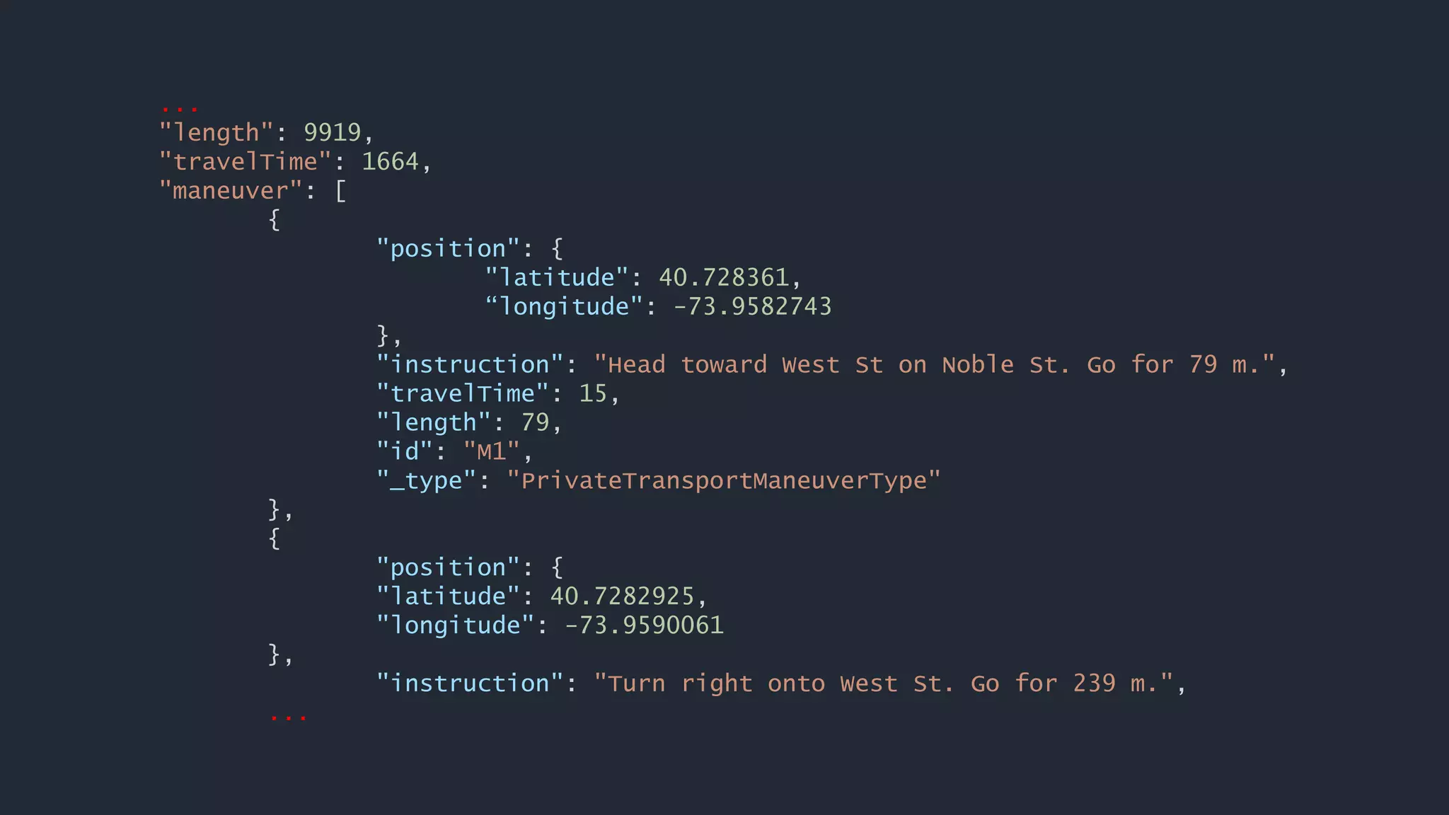 ...
"length": 9919,
"travelTime": 1664,
"maneuver": [
{
"position": {
"latitude": 40.728361,
“longitude": -73.9582743
},
"instruction": "Head toward West St on Noble St. Go for 79 m.",
"travelTime": 15,
"length": 79,
"id": "M1",
"_type": "PrivateTransportManeuverType"
},
{
"position": {
"latitude": 40.7282925,
"longitude": -73.9590061
},
"instruction": "Turn right onto West St. Go for 239 m.",
...
 
