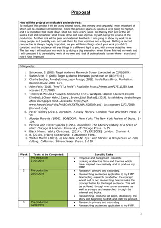 Proposal
2
Bibliography:
1. Schoettner, S. (2019) Target Audience Research Survey (conducted on 02/02/2019.)
2. Sadler-Scott, R. (2019) Target Audience Interviews (conducted on 04/02/2019.)
3. Charlie Brooker,AnnabelJones,JasonArnopp(2018). InsideBlack Mirror. Manhattan:
RandomHouse,2018. 1-71.
4. AćimVasić.(2018). “Prey” (“La Proie”).Available: https://vimeo.com/275113239. Last
accessed21/01/2019.
5. TimothyD. Wilson,1* DavidA.Reinhard,1ErinC. Westgate,1Daniel T.Gilbert,2Nicole
Ellerbeck,1Cheryl Hahn,1CaseyL.Brown,1Adi Shaked1.(2014). Justthinking thechallenges
of the disengaged mind. .Availaible:https://wjh-
www.harvard.edu/~dtg/WILSON%20ET%20AL%202014.pdf . Last accessed22/01/2019.
(Harvard study)
6. Peter Toohey (2011). Boredom: A lively History. London: Yale University Press. 1-
50.
7. Alberto Moravia (1999). BOREDOM. New York: The New York Review of Books. 1-
104.
8. Patricia Ann Meyer Spacks (1995). Boredom: The Literary History of a State of
Mind. Chicago & London: University of Chicago Press. 1-35.
9. Black Mirror: White Christmas. (2014). [TV EPISODE] London: Channel 4.
10. 8. (2010). [FILM] Switzerland: Turbulence Films.
11. Walter Murch (2001). In the Blink of An Eye: 2nd Edition: A Perspective on Film
Editing. California: Silman-James Press. 1-120.
Week Tasks to be Completed: Specific Tasks
1 Pre-production
21/01/2019
 Proposal and background research.
 Looking at directors films and theories which
have inspired me creatively and to produce my
FMP.
2 Pre-production
28/01/2019
 Research- primary and secondary.
 Researching audiences applicable to my FMP.
Conducting research on whether the concept
would sell or not, researching how to make the
concept better for the target audience. This will
be achieved through one to one interviews as
well as surveys and researched through the
internet and books.
 Researching, costume set props, developing the
story and beginning to draft and craft the product.
3 Pre-production
04/02/2019
 Research- primary and secondary.
 Researching audiences applicable to my FMP.
How will the project be evaluated and reviewed:
To evaluate this project I will be using several tools, the primary and (arguably) most important of
which will be constant self-reflection. Since this project spans 20 weeks a lot is going to happen,
and it is important that I note down what I’ve done every week. So that by then end of the 20
weeks I will still remember what I have done and can improve myself during the course of the
production. Another tool will be peer and external feedback. I am going to show my work to as
many people as I possibly can, and ask them for their opinions and critiques. Getting a second
perspective is always hugely important, as you will learn things about your work you didn’t
consider, and the audience will see things in a different light to you, with a more objective view.
The last way I will evaluate my work is by doing a big evaluation when I have finished my work and
I will compare it to pre-existing work of my own and that of professionals to see where I stand and
how I have improved.
 