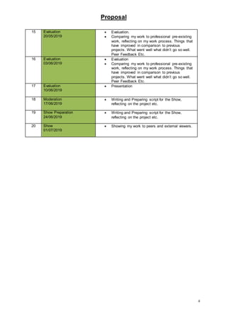 Proposal
4
15 Evaluation
20/05/2019
 Evaluation.
 Comparing my work to professional pre-existing
work, reflecting on my work process. Things that
have improved in comparison to previous
projects. What went well what didn’t go so well.
Peer Feedback Etc.
16 Evaluation
03/06/2019
 Evaluation
 Comparing my work to professional pre-existing
work, reflecting on my work process. Things that
have improved in comparison to previous
projects. What went well what didn’t go so well.
Peer Feedback Etc.
17 Evaluation
10/06/2019
 Presentation
18 Moderation
17/06/2019
 Writing and Preparing script for the Show,
reflecting on the project etc.
19 Show Preparation
24/06/2019
 Writing and Preparing script for the Show,
reflecting on the project etc.
20 Show
01/07/2019
 Showing my work to peers and external viewers.
 