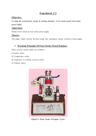 Experiment # 2
Objective:
To study the constructional details & working principles of two-stroke petrol/ four-stroke
petrol Engine.
Apparatus:
Model of two stroke & Four stroke petrol engine.
Theory:
The engine which converts the heat energy into mechanical energy is known as heat engine.
 Working Principle Of Four Stroke Petrol Engines:
There are four strokes which are as follows:
i) Suction stroke.
ii) Compression stroke.
iii) Expansion or working or power stroke.
iv) Exhaust stroke.
Figure2.1 (Four Stroke SI Engine Cycle)
 