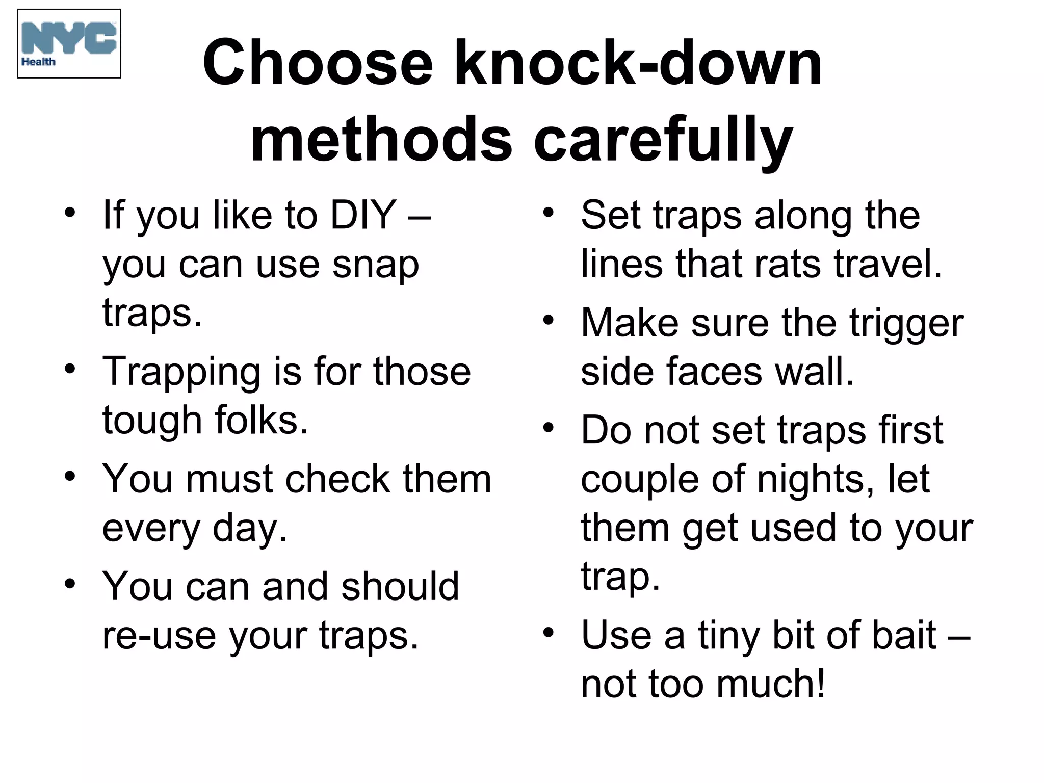Choose knock-down
methods carefully
• If you like to DIY –
you can use snap
traps.
• Trapping is for those
tough folks.
• You must check them
every day.
• You can and should
re-use your traps.
• Set traps along the
lines that rats travel.
• Make sure the trigger
side faces wall.
• Do not set traps first
couple of nights, let
them get used to your
trap.
• Use a tiny bit of bait –
not too much!
 