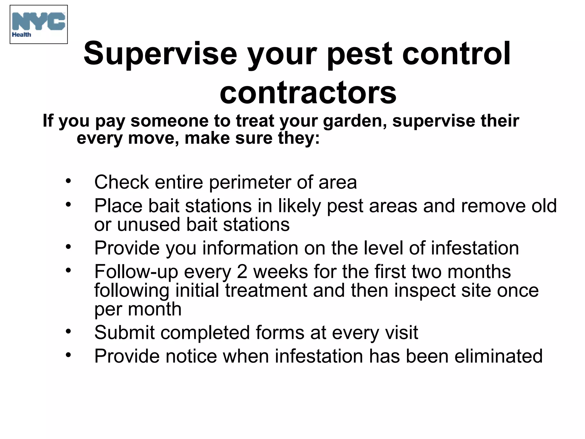 Supervise your pest control
contractors
If you pay someone to treat your garden, supervise their
every move, make sure they:
• Check entire perimeter of area
• Place bait stations in likely pest areas and remove old
or unused bait stations
• Provide you information on the level of infestation
• Follow-up every 2 weeks for the first two months
following initial treatment and then inspect site once
per month
• Submit completed forms at every visit
• Provide notice when infestation has been eliminated
 