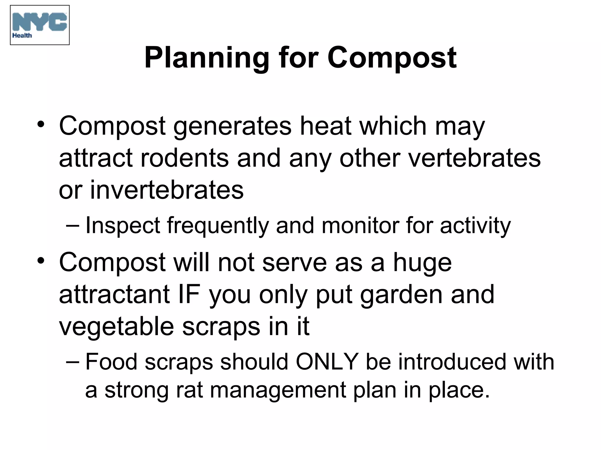 Planning for Compost
• Compost generates heat which may
attract rodents and any other vertebrates
or invertebrates
– Inspect frequently and monitor for activity
• Compost will not serve as a huge
attractant IF you only put garden and
vegetable scraps in it
– Food scraps should ONLY be introduced with
a strong rat management plan in place.
 