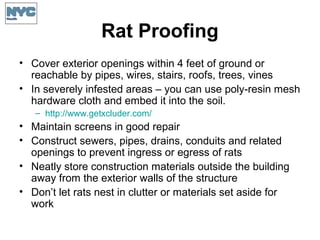 Rat Proofing
• Cover exterior openings within 4 feet of ground or
reachable by pipes, wires, stairs, roofs, trees, vines
• In severely infested areas – you can use poly-resin mesh
hardware cloth and embed it into the soil.
– http://www.getxcluder.com/
• Maintain screens in good repair
• Construct sewers, pipes, drains, conduits and related
openings to prevent ingress or egress of rats
• Neatly store construction materials outside the building
away from the exterior walls of the structure
• Don’t let rats nest in clutter or materials set aside for
work
 