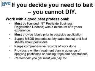 If you decide you need to bait
– you cannot DIY.
Work with a good pest professional:
• Must be licensed (NY Pesticide Business
Registration License) with a minimum of 5 years
experience
• Must provide labels prior to pesticide application
• Supply MSDS (material safety data sheets) and fact
sheets about pesticides
• Keeps comprehensive records of work done
• Provides a written treatment plan in advance of
applying pesticides or placing traps and bait stations
• Remember: you get what you pay for.
 