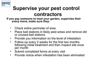 Supervise your pest control
contractors
If you pay someone to treat your garden, supervise their
every move, make sure they:
• Check entire perimeter of area
• Place bait stations in likely pest areas and remove old
or unused bait stations
• Provide you information on the level of infestation
• Follow-up every 2 weeks for the first two months
following initial treatment and then inspect site once
per month
• Submit completed forms at every visit
• Provide notice when infestation has been eliminated
 