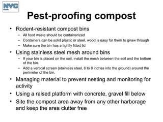 Pest-proofing compost
• Rodent-resistant compost bins
– All food waste should be containerized
– Containers can be solid plastic or steel, wood is easy for them to gnaw through
– Make sure the bin has a tightly fitted lid
• Using stainless steel mesh around bins
– If your bin is placed on the soil, install the mesh between the soil and the bottom
of the bin.
– Add a vertical screen (stainless steel, 6 to 8 inches into the ground) around the
perimeter of the bin.
• Managing material to prevent nesting and monitoring for
activity
• Using a raised platform with concrete, gravel fill below
• Site the compost area away from any other harborage
and keep the area clutter free
 