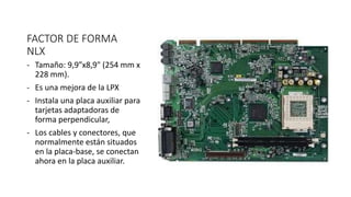 FACTOR DE FORMA
NLX
- Tamaño: 9,9”x8,9" (254 mm x
228 mm).
- Es una mejora de la LPX
- Instala una placa auxiliar para
tarjetas adaptadoras de
forma perpendicular,
- Los cables y conectores, que
normalmente están situados
en la placa-base, se conectan
ahora en la placa auxiliar.
 