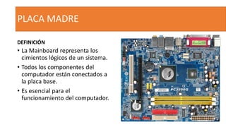 PLACA MADRE
DEFINICIÓN
• La Mainboard representa los
cimientos lógicos de un sistema.
• Todos los componentes del
computador están conectados a
la placa base.
• Es esencial para el
funcionamiento del computador.
 