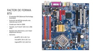 FACTOR DE FORMA
BTX
- El estándar BTX (Balanced Technology
Extended)
- Evolución del ATX De tamaño más
reducido que la ATX
- Creado por Intel en 2004.
- Tamaño: 12,7"x10,4" (325 mm x 266
mm).
- Equipos mas silenciosos y con mejor
disposición térmica
- Variantes
· picoBTX: 20.3 x 26.7 cm
· microBTX: 26.4 x 26.7 cm
· regularBTX: 32.5 x26.7cm
 