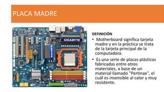 PLACA MADRE
DEFINICIÓN
• Motherboard significa tarjeta
madre y en la práctica se trata
de la tarjeta principal de la
computadora.
• Es una serie de placas plásticas
fabricadas entre otros
materiales, a base de un
material llamado "Pertinax", el
cuál es insensible al calor y muy
resistente.
 