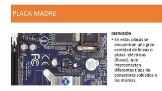 PLACA MADRE
DEFINICIÓN
• En estas placas se
encuentran una gran
cantidad de líneas o
pistas eléctricas
(Buses), que
interconectan
diferentes tipos de
conectores soldados a
las mismas.
 